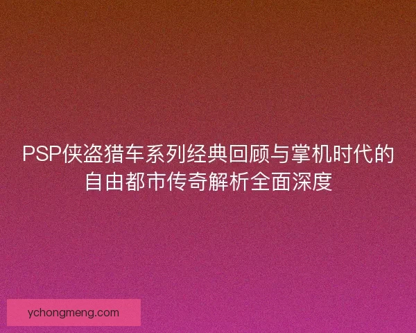 PSP侠盗猎车系列经典回顾与掌机时代的自由都市传奇解析全面深度