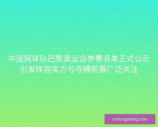 中国网球队巴黎奥运会参赛名单正式公示引发阵容实力与夺牌前景广泛关注